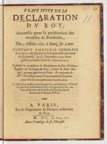 Vraye suite de la declaration du Roy, accordée pour la pacification des troubles de Bordeaux, du 1. octobre 1650. à Bourg sur la mer. Portant amnistie generale de ce qui a esté fait depuis la derniere declaration de sa Majesté, du 26. decembre 1649. Enregistrée en ladite cour le 7. janvier 1650. Ensemble les propositions de monseigneur le duc d'Orléans, registres du parlement de Paris ; lettres de sadite Majesté, portant approbation d'iceux ; et revocation de Mr le duc d'Epernon du gouvernement de Guyenne. Avec l'arrest d'enregistrement & publication. Et actes de protestation de serment fait par madame la Princesse, pour elle, & monsieur le duc d'Enguyen son fils, des ducs de Boüillon & de La Rochefoucault, de demeurer dans le service du Roy.